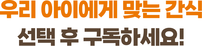 우리 아이에게 맞는 간식 선택 후 구독하세요!